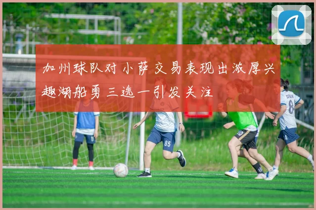 加州球队对小萨交易表现出浓厚兴趣湖船勇三选一引发关注