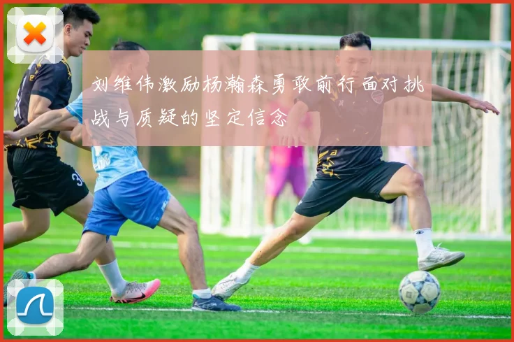 刘维伟激励杨瀚森勇敢前行面对挑战与质疑的坚定信念
