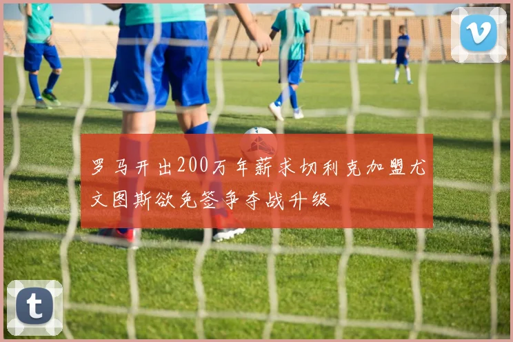 罗马开出200万年薪求切利克加盟尤文图斯欲免签争夺战升级
