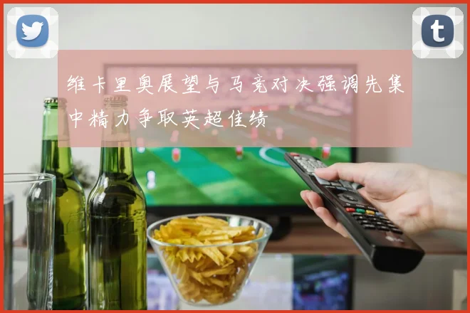 维卡里奥展望与马竞对决强调先集中精力争取英超佳绩