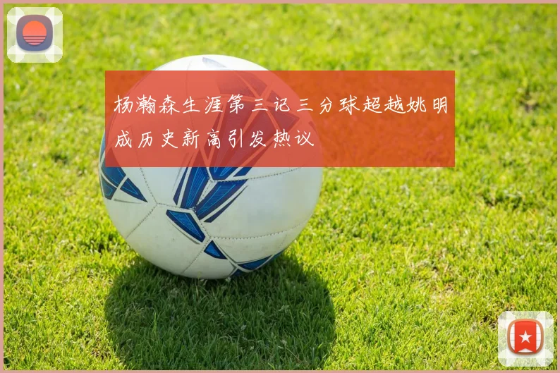 杨瀚森生涯第三记三分球超越姚明成历史新高引发热议