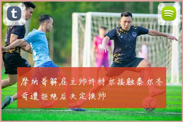 摩纳哥解雇主帅许特尔接触泰尔齐奇遭拒绝后决定换帅