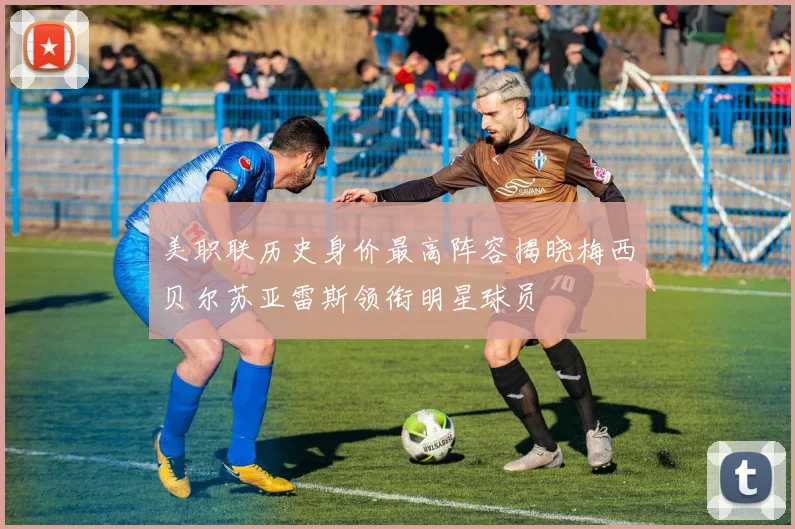美职联历史身价最高阵容揭晓梅西贝尔苏亚雷斯领衔明星球员