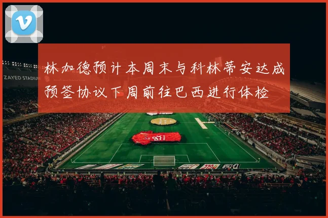 林加德预计本周末与科林蒂安达成预签协议下周前往巴西进行体检