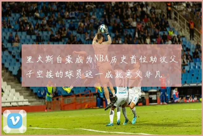 里夫斯自豪成为NBA历史首位助攻父子空接的球员这一成就意义非凡