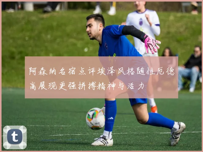 阿森纳名宿点评埃泽风格随性厄德高展现更强拼搏精神与活力