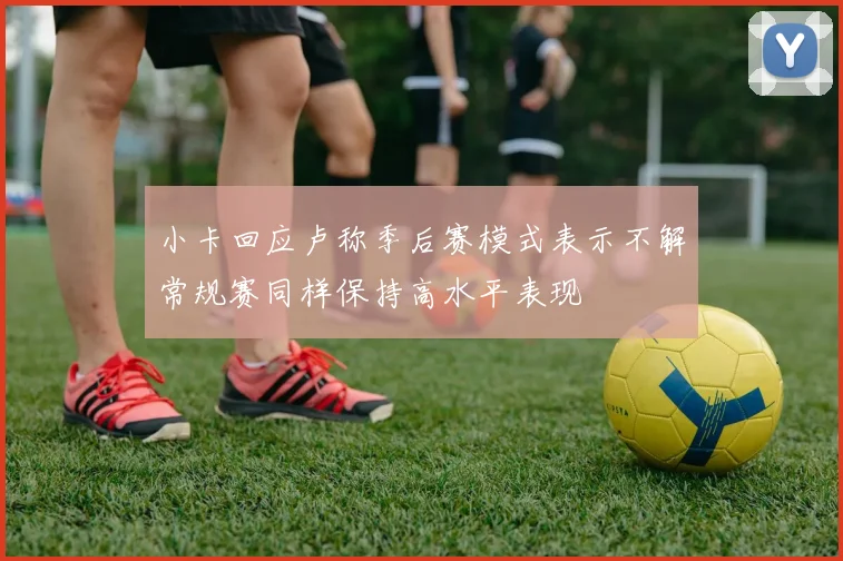 小卡回应卢称季后赛模式表示不解常规赛同样保持高水平表现