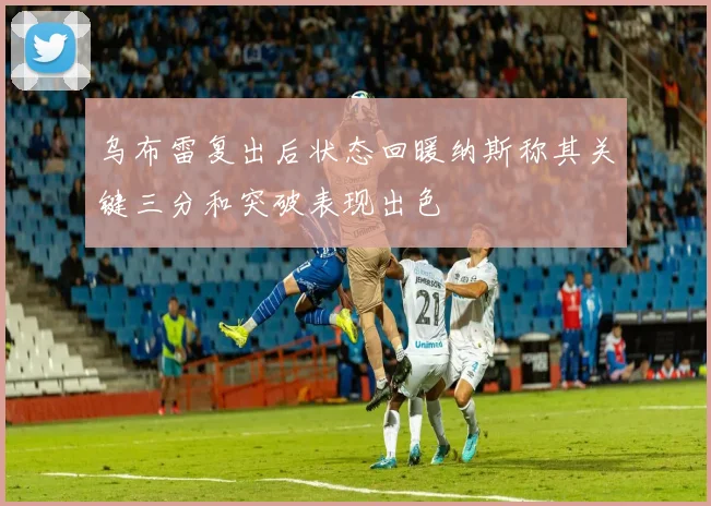 乌布雷复出后状态回暖纳斯称其关键三分和突破表现出色