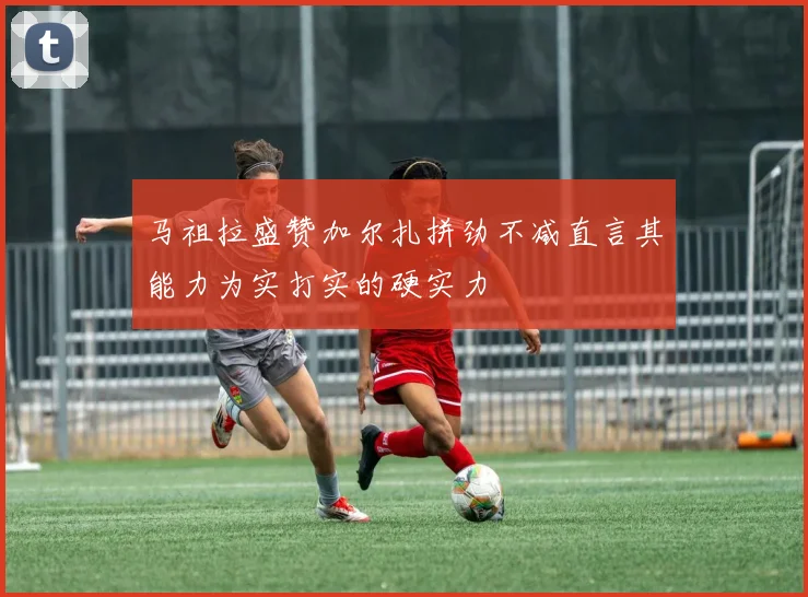 马祖拉盛赞加尔扎拼劲不减直言其能力为实打实的硬实力
