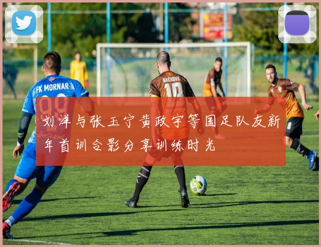 刘洋与张玉宁黄政宇等国足队友新年首训合影分享训练时光