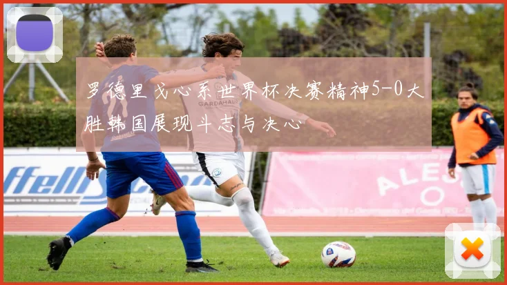 罗德里戈心系世界杯决赛精神5-0大胜韩国展现斗志与决心
