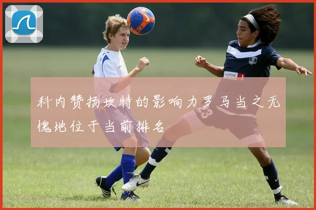 科内赞扬坎特的影响力罗马当之无愧地位于当前排名