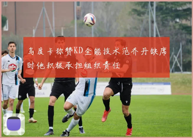乌度卡称赞KD全能技术范乔丹缺席时他积极承担组织责任