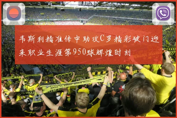 韦斯利精准传中助攻C罗精彩破门迎来职业生涯第950球辉煌时刻