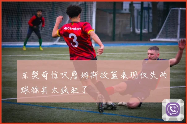 东契奇惊叹詹姆斯投篮表现仅失两球称其太疯狂了