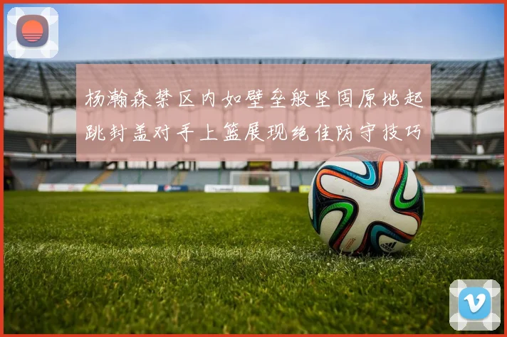 杨瀚森禁区内如壁垒般坚固原地起跳封盖对手上篮展现绝佳防守技巧
