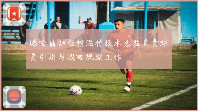 滕哈赫担任特温特技术总监负责球员引进与战略规划工作