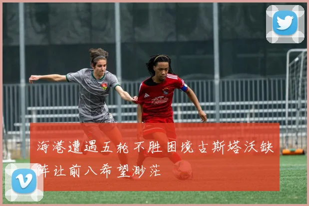 海港遭遇五轮不胜困境古斯塔沃缺阵让前八希望渺茫