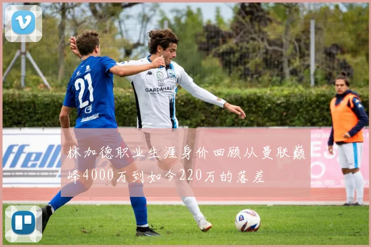 林加德职业生涯身价回顾从曼联巅峰4000万到如今220万的落差