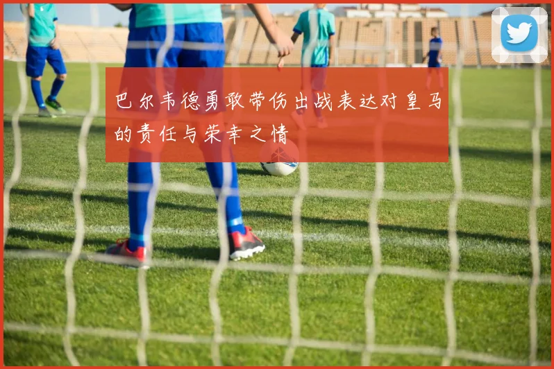 巴尔韦德勇敢带伤出战表达对皇马的责任与荣幸之情