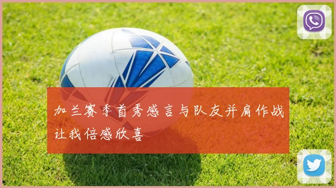 加兰赛季首秀感言与队友并肩作战让我倍感欣喜