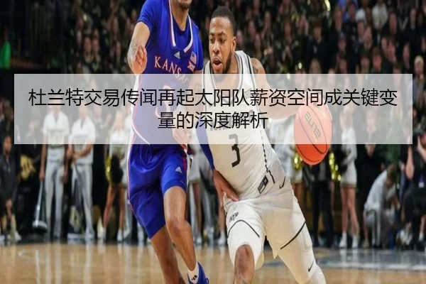 杜兰特交易传闻再起太阳队薪资空间成关键变量的深度解析（MILANSPORT）